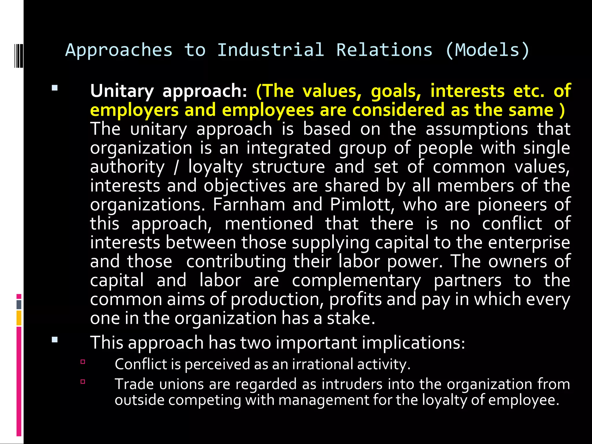 Approaches to Industrial Relations (Models)
 Unitary approach: (The values, goals, interests etc. of
employers and employees are considered as the same )
The unitary approach is based on the assumptions that
organization is an integrated group of people with single
authority / loyalty structure and set of common values,
interests and objectives are shared by all members of the
organizations. Farnham and Pimlott, who are pioneers of
this approach, mentioned that there is no conflict of
interests between those supplying capital to the enterprise
and those contributing their labor power. The owners of
capital and labor are complementary partners to the
common aims of production, profits and pay in which every
one in the organization has a stake.
 This approach has two important implications:
 Conflict is perceived as an irrational activity.
 Trade unions are regarded as intruders into the organization from
outside competing with management for the loyalty of employee.
 