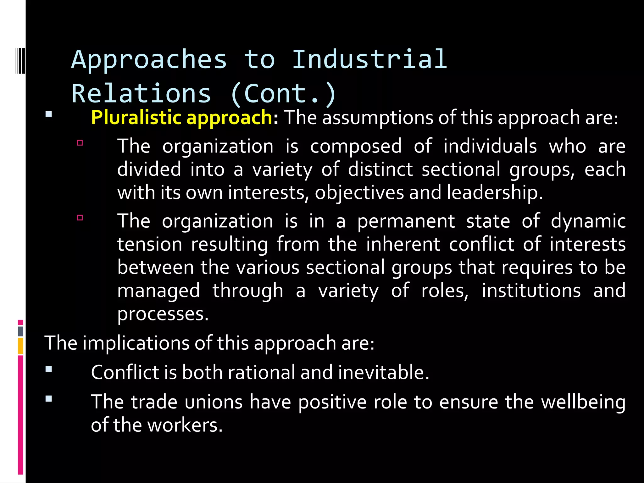 Approaches to Industrial
Relations (Cont.)
 Pluralistic approach: The assumptions of this approach are:
 The organization is composed of individuals who are
divided into a variety of distinct sectional groups, each
with its own interests, objectives and leadership.
 The organization is in a permanent state of dynamic
tension resulting from the inherent conflict of interests
between the various sectional groups that requires to be
managed through a variety of roles, institutions and
processes.
The implications of this approach are:
 Conflict is both rational and inevitable.
 The trade unions have positive role to ensure the wellbeing
of the workers.
 