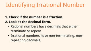Identifying Irrational Number
1. Check if the number is a fraction.
2. Look at the decimal form.
• Rational numbers have decimals that either
terminate or repeat.
• Irrational numbers have non-terminating, non-
repeating decimals.
 