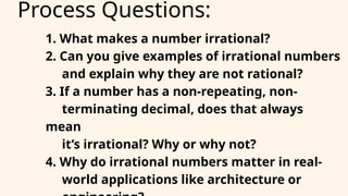 Process Questions:
1. What makes a number irrational?
2. Can you give examples of irrational numbers
and explain why they are not rational?
3. If a number has a non-repeating, non-
terminating decimal, does that always
mean
it’s irrational? Why or why not?
4. Why do irrational numbers matter in real-
world applications like architecture or
 