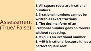 Assessment
(True/ False)
1. All square roots are irrational
numbers.
2. Irrational numbers cannot be
written as exact fractions.
3. The decimal form of an
irrational number goes on forever
without repeating.
4. π (pi) is an irrational number.
5. 49 is irrational because it has a
√
perfect square root.
 