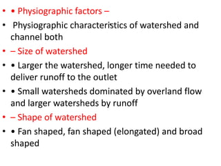 .
• • Physiographic factors –
• Physiographic characteristics of watershed and
channel both
• – Size of watershed
• • Larger the watershed, longer time needed to
deliver runoff to the outlet
• • Small watersheds dominated by overland flow
and larger watersheds by runoff
• – Shape of watershed
• • Fan shaped, fan shaped (elongated) and broad
shaped
 
