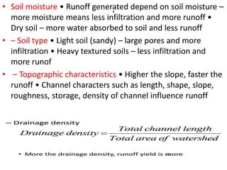 .• Soil moisture • Runoff generated depend on soil moisture –
more moisture means less infiltration and more runoff •
Dry soil – more water absorbed to soil and less runoff
• – Soil type • Light soil (sandy) – large pores and more
infiltration • Heavy textured soils – less infiltration and
more runof
• – Topographic characteristics • Higher the slope, faster the
runoff • Channel characters such as length, shape, slope,
roughness, storage, density of channel influence runoff
 