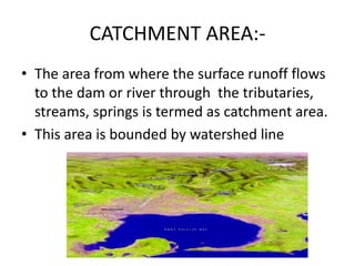 CATCHMENT AREA:-
• The area from where the surface runoff flows
to the dam or river through the tributaries,
streams, springs is termed as catchment area.
• This area is bounded by watershed line
 