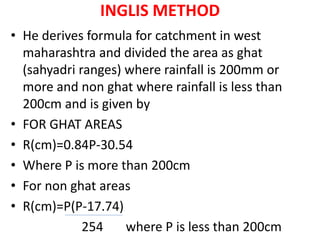 INGLIS METHOD
• He derives formula for catchment in west
maharashtra and divided the area as ghat
(sahyadri ranges) where rainfall is 200mm or
more and non ghat where rainfall is less than
200cm and is given by
• FOR GHAT AREAS
• R(cm)=0.84P-30.54
• Where P is more than 200cm
• For non ghat areas
• R(cm)=P(P-17.74)
254 where P is less than 200cm
 
