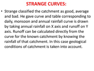 STRANGE CURVES:
• Strange classified the catchment as good, average
and bad. He gave curve and table corresponding to
daily, monsoon and annual rainfall curve is drawn
by taking annual rainfall on X axis and runoff on Y
axis. Runoff can be calculated directly from the
curve for the known catchment by knowing the
rainfall of that catchment. In this case geological
conditions of catchment is taken into account.
 