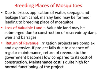 Breeding Places of Mosquitoes
• Due to excess application of water, seepage and
leakage from canal, marshy land may be formed
leading to breeding place of mosquitos.
• Loss of Valuable Land :- Valuable land may be
submerged due to construction of reservoir by dam,
weir and barrages.
• Return of Revenue Irrigation projects are complex
and expensive. If project fails due to absence of
regular maintenance, return of revenue to the
government becomes low compared to its cost of
construction. Maintenance cost is quite high for
normal functioning of the project.
 