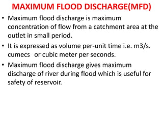 MAXIMUM FLOOD DISCHARGE(MFD)
• Maximum flood discharge is maximum
concentration of flow from a catchment area at the
outlet in small period.
• It is expressed as volume per-unit time i.e. m3/s.
cumecs or cubic meter per seconds.
• Maximum flood discharge gives maximum
discharge of river during flood which is useful for
safety of reservoir.
 