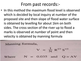 From past records:-
• In this method the maximum flood level is observed
which is decided by local inquiry at number of the
proposed site and then slope of flood water surface
is obtained by levelling for about 1km on both
sides. The cross section of the river up to flood a
marks is observed at number of point and then
velocity is obtained by manning formula
 