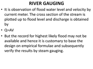 RIVER GAUGING
• It is observation of flood water level and velocity by
current meter. The cross section of the stream is
plotted up to flood level and discharge is obtained
by
• Q=AV
• But the record for highest likely flood may not be
available and hence it is customary to base the
design on empirical formulae and subsequently
verify the results by steam gauging.
 