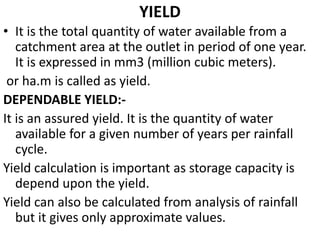 YIELD
• It is the total quantity of water available from a
catchment area at the outlet in period of one year.
It is expressed in mm3 (million cubic meters).
or ha.m is called as yield.
DEPENDABLE YIELD:-
It is an assured yield. It is the quantity of water
available for a given number of years per rainfall
cycle.
Yield calculation is important as storage capacity is
depend upon the yield.
Yield can also be calculated from analysis of rainfall
but it gives only approximate values.
 