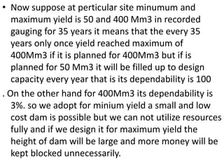 .• Now suppose at perticular site minumum and
maximum yield is 50 and 400 Mm3 in recorded
gauging for 35 years it means that the every 35
years only once yield reached maximum of
400Mm3 if it is planned for 400Mm3 but if is
planned for 50 Mm3 it will be filled up to design
capacity every year that is its dependability is 100
. On the other hand for 400Mm3 its dependability is
3%. so we adopt for minium yield a small and low
cost dam is possible but we can not utilize resources
fully and if we design it for maximum yield the
height of dam will be large and more money will be
kept blocked unnecessarily.
 