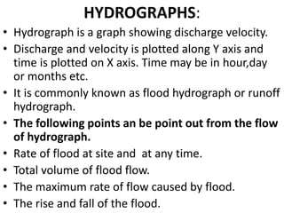 HYDROGRAPHS:
• Hydrograph is a graph showing discharge velocity.
• Discharge and velocity is plotted along Y axis and
time is plotted on X axis. Time may be in hour,day
or months etc.
• It is commonly known as flood hydrograph or runoff
hydrograph.
• The following points an be point out from the flow
of hydrograph.
• Rate of flood at site and at any time.
• Total volume of flood flow.
• The maximum rate of flow caused by flood.
• The rise and fall of the flood.
 