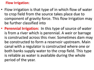 Flow Irrigation:
• Flow irrigation is that type of in which flow of water
to crop field from the source takes place due to
component of gravity force. This flow Irrigation may
be further classified into
• Perennial Irrigation: In this type of source of water
is from a river which is perennial. A weir or barrage
is constructed across this river. Sometimes dam may
be constructed to form a reservoir upstream. Main
canal with a regulator is constructed where one or
both banks supply water to the crop field. This type
is reliable as water is available during the whole
period of the year.
 