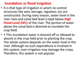 Inundation or flood irrigation
• It is that type of irrigation in which no control
structures like weir, barrage, regulator, etc are
constructed. During rainy season, water level in the
river rises and canal bed level is kept below High
Flood Level (HFL) of the river. The portion of water
above the canal bed is diverted to inundate the
crop field.
• • This inundation water is drained off or allowed to
absorb in the crop field prior to planting the crop.
The whole system depends on the water level in the
river. Although no such expenditure is involved in
this system, over-irrigation may damage the crops.
Therefore, this system is not popular.
 