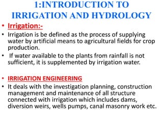1:INTRODUCTION TO
IRRIGATION AND HYDROLOGY
• Irrigation:-
• Irrigation is be defined as the process of supplying
water by artificial means to agricultural fields for crop
production.
• If water available to the plants from rainfall is not
sufficient, it is supplemented by irrigation water.
• IRRIGATION ENGINEERING
• It deals with the investigation planning, construction
management and maintenance of all structure
connected with irrigation which includes dams,
diversion weirs, wells pumps, canal masonry work etc.
 