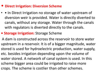 • Direct Irrigation: Diversion Scheme
• • In Direct Irrigation no storage of water upstream of
diversion weir is provided. Water is directly diverted to
canals, without any storage. Water through the canals
with regulators is diverted directly to the canals.
• Storage Irrigation: Storage Scheme
A dam is constructed across the reservoir to store water
upstream in a reservoir. It is of a bigger magnitude, water
stored is used for hydroelectric production, water supply,
etc. besides irrigation depending upon the volume of
water stored. A network of canal system is used. In this
scheme bigger area could be irrigated to raise more
crops. The scheme is costlier than other schemes.
 