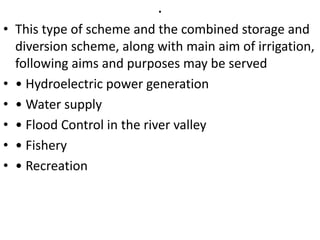 .
• This type of scheme and the combined storage and
diversion scheme, along with main aim of irrigation,
following aims and purposes may be served
• • Hydroelectric power generation
• • Water supply
• • Flood Control in the river valley
• • Fishery
• • Recreation
 