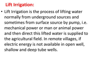Lift Irrigation:
• Lift Irrigation is the process of lifting water
normally from underground sources and
sometimes from surface source by pump, i.e.
mechanical power or man or animal power
and then direct this lifted water is supplied to
the agricultural field. In remote villages, if
electric energy is not available in open well,
shallow and deep tube wells.
 