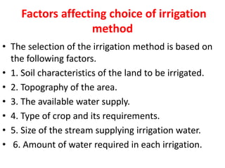 Factors affecting choice of irrigation
method
• The selection of the irrigation method is based on
the following factors.
• 1. Soil characteristics of the land to be irrigated.
• 2. Topography of the area.
• 3. The available water supply.
• 4. Type of crop and its requirements.
• 5. Size of the stream supplying irrigation water.
• 6. Amount of water required in each irrigation.
 