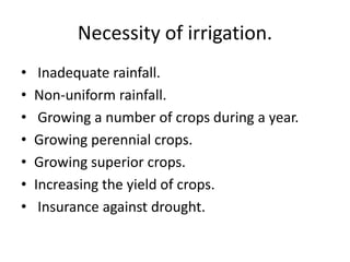 Necessity of irrigation.
• Inadequate rainfall.
• Non-uniform rainfall.
• Growing a number of crops during a year.
• Growing perennial crops.
• Growing superior crops.
• Increasing the yield of crops.
• Insurance against drought.
 