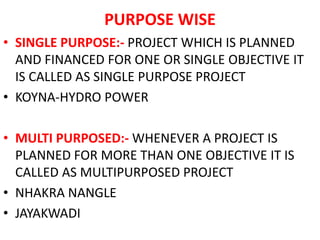 PURPOSE WISE
• SINGLE PURPOSE:- PROJECT WHICH IS PLANNED
AND FINANCED FOR ONE OR SINGLE OBJECTIVE IT
IS CALLED AS SINGLE PURPOSE PROJECT
• KOYNA-HYDRO POWER
• MULTI PURPOSED:- WHENEVER A PROJECT IS
PLANNED FOR MORE THAN ONE OBJECTIVE IT IS
CALLED AS MULTIPURPOSED PROJECT
• NHAKRA NANGLE
• JAYAKWADI
 