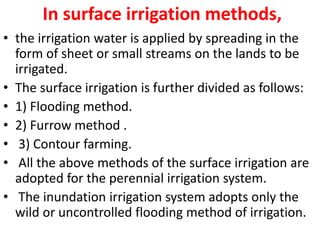In surface irrigation methods,
• the irrigation water is applied by spreading in the
form of sheet or small streams on the lands to be
irrigated.
• The surface irrigation is further divided as follows:
• 1) Flooding method.
• 2) Furrow method .
• 3) Contour farming.
• All the above methods of the surface irrigation are
adopted for the perennial irrigation system.
• The inundation irrigation system adopts only the
wild or uncontrolled flooding method of irrigation.
 