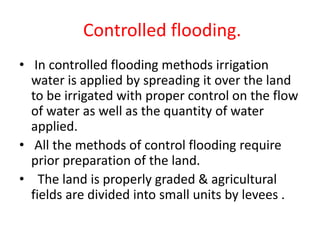 Controlled flooding.
• In controlled flooding methods irrigation
water is applied by spreading it over the land
to be irrigated with proper control on the flow
of water as well as the quantity of water
applied.
• All the methods of control flooding require
prior preparation of the land.
• The land is properly graded & agricultural
fields are divided into small units by levees .
 