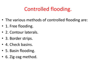 Controlled flooding.
• The various methods of controlled flooding are:
• 1. Free flooding.
• 2. Contour laterals.
• 3. Border strips.
• 4. Check basins.
• 5. Basin flooding.
• 6. Zig-zag method.
 