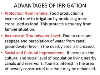 ADVANTAGES OF IRRIGATION
• Protection from Famine: Food production is
increased due to irrigation by producing more
crops used as food. This protects a country from
famine situation.
• Increase of Groundwater Level. Due to constant
seepage and percolation of water from canal,
groundwater level in the nearby area is increased.
• Social and Cultural Improvement. If increases the
cultural and social level of population living nearby
canals and reservoirs. Tourists interest in the area
of newely constructed reservoir may be enhanced.
 