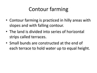 Contour farming
• Contour farming is practiced in hilly areas with
slopes and with falling contour.
• The land is divided into series of horizontal
strips called terraces.
• Small bunds are constructed at the end of
each terrace to hold water up to equal height.
 