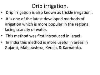 Drip irrigation.
• Drip irrigation is also known as trickle irrigation .
• It is one of the latest developed methods of
irrigation which is more popular in the regions
facing scarcity of water.
• This method was first introduced in Israel.
• In India this method is more useful in areas in
Gujarat, Maharashtra, Kerala, & Karnataka.
 