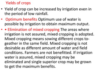 Yields of crops
• Yield of crop can be increased by irrigation even in
the period of low rainfall.
• Optimum benefits Optimum use of water is
possible by irrigation to obtain maximum output.
• • Elimination of mixed cropping The areas where
irrigation is not assured, mixed cropping is adopted.
Mixed cropping means sowing different crops to-
geather in the same field. Mixed cropping is not
desirable as different amount of water and field
conditions. Farmers are not benefitted. If irrigation
water is assured, mixed cropping may be
eliminated and single superior crop may be grown
to get the maximum benefits.
 