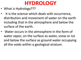 HYDROLOGY
• What is Hydrology???
• It is the science which deals with occurrence,
distribution and movement of water on the earth
including that in the atmosphere and below the
surface of the earth.
• Water occurs in the atmosphere in the form of
water vapor, on the surface as water, snow or ice
and below the surface as ground water occupying
all the voids within a geological stratum.
 