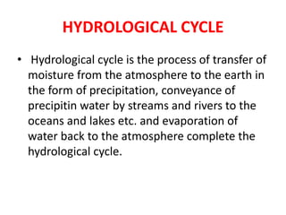 HYDROLOGICAL CYCLE
• Hydrological cycle is the process of transfer of
moisture from the atmosphere to the earth in
the form of precipitation, conveyance of
precipitin water by streams and rivers to the
oceans and lakes etc. and evaporation of
water back to the atmosphere complete the
hydrological cycle.
 
