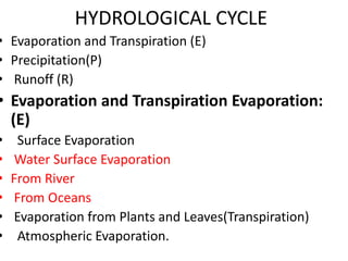 HYDROLOGICAL CYCLE
• Evaporation and Transpiration (E)
• Precipitation(P)
• Runoff (R)
• Evaporation and Transpiration Evaporation:
(E)
• Surface Evaporation
• Water Surface Evaporation
• From River
• From Oceans
• Evaporation from Plants and Leaves(Transpiration)
• Atmospheric Evaporation.
 