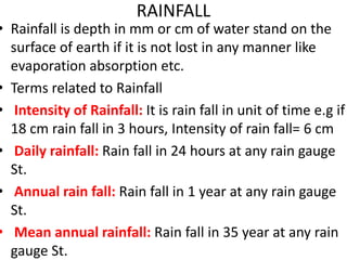 RAINFALL
• Rainfall is depth in mm or cm of water stand on the
surface of earth if it is not lost in any manner like
evaporation absorption etc.
• Terms related to Rainfall
• Intensity of Rainfall: It is rain fall in unit of time e.g if
18 cm rain fall in 3 hours, Intensity of rain fall= 6 cm
• Daily rainfall: Rain fall in 24 hours at any rain gauge
St.
• Annual rain fall: Rain fall in 1 year at any rain gauge
St.
• Mean annual rainfall: Rain fall in 35 year at any rain
gauge St.
 