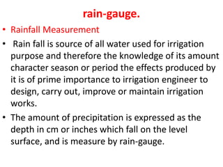 rain-gauge.
• Rainfall Measurement
• Rain fall is source of all water used for irrigation
purpose and therefore the knowledge of its amount
character season or period the effects produced by
it is of prime importance to irrigation engineer to
design, carry out, improve or maintain irrigation
works.
• The amount of precipitation is expressed as the
depth in cm or inches which fall on the level
surface, and is measure by rain-gauge.
 