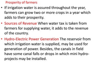 Prosperity of farmers
• If irrigation water is assured throughout the year,
farmers can grow two or more crops in a year which
adds to their prosperity.
• Sources of Revenue When water tax is taken from
farmers for supplying water, it adds to the revenue
of the country.
• Hydro-Electric Power Generation The reservoir from
which irrigation water is supplied, may be used for
generation of power. Besides, the canals in field
have some canal falls or drops in which mini hydro-
projects may be installed.
 