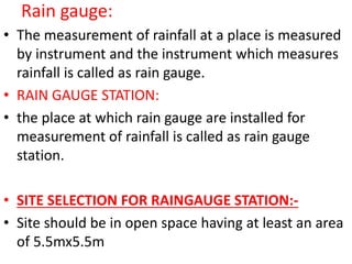 Rain gauge:
• The measurement of rainfall at a place is measured
by instrument and the instrument which measures
rainfall is called as rain gauge.
• RAIN GAUGE STATION:
• the place at which rain gauge are installed for
measurement of rainfall is called as rain gauge
station.
• SITE SELECTION FOR RAINGAUGE STATION:-
• Site should be in open space having at least an area
of 5.5mx5.5m
 