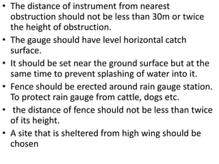 .• The distance of instrument from nearest
obstruction should not be less than 30m or twice
the height of obstruction.
• The gauge should have level horizontal catch
surface.
• It should be set near the ground surface but at the
same time to prevent splashing of water into it.
• Fence should be erected around rain gauge station.
To protect rain gauge from cattle, dogs etc.
• the distance of fence should not be less than twice
of its height.
• A site that is sheltered from high wing should be
chosen
 