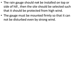 .• The rain gauge should not be installed on top or
side of hill , then the site should be selected such
that it should be protected from high wind.
• The gauge must be mounted firmly so that it can
not be disturbed even by strong wind.
 