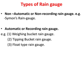 Types of Rain gauge
• Non –Automatic or Non-recording rain gauge. e.g.
-Symon’s Rain-gauge.
• Automatic or Recording rain gauge.
e.g. (1) Weighing bucket rain gauge.
(2) Tipping Bucket rain gauge.
(3) Float type rain gauge.
 