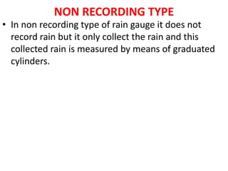 NON RECORDING TYPE
• In non recording type of rain gauge it does not
record rain but it only collect the rain and this
collected rain is measured by means of graduated
cylinders.
 