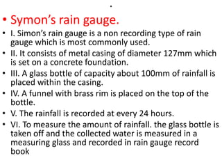 .
• Symon’s rain gauge.
• I. Simon’s rain gauge is a non recording type of rain
gauge which is most commonly used.
• II. It consists of metal casing of diameter 127mm which
is set on a concrete foundation.
• III. A glass bottle of capacity about 100mm of rainfall is
placed within the casing.
• IV. A funnel with brass rim is placed on the top of the
bottle.
• V. The rainfall is recorded at every 24 hours.
• VI. To measure the amount of rainfall. the glass bottle is
taken off and the collected water is measured in a
measuring glass and recorded in rain gauge record
book
 