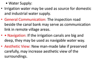 • Water Supply:
• Irrigation water may be used as source for domestic
and industrial water supply.
• General Communication: The inspection road
beside the canal bank may serve as communication
link in remote village areas.
• • Navigation: If the irrigation canals are big and
deep, they may be used as navigable water way.
• Aesthetic View: New man-made lake if preserved
carefully, may increase aesthetic view of the
surroundings.
 