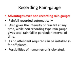 Recording Rain-gauge
• Advantages over non recording rain-gauge:
• Rainfall recorded automatically.
• Also gives the intensity of rain fall at any
time, while non recording type rain gauge
gives total rain fall in particular interval of
time.
• As no attendant required can be installed in
far-off places.
• Possibilities of human error is obviated.
 