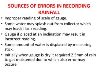 SOURCES OF ERRORS IN RECORDING
RAINFALL
• Improper reading of scale of gauge.
• Some water may splash out from collector which
may leads flash reading.
• Gauge if placed at an inclination may result in
incorrect reading.
• Some amount of water is displaced by measuring
stick.
• Initially when gauge is dry it required 2.5mm of rain
to get moistened due to which also error may
occure
 