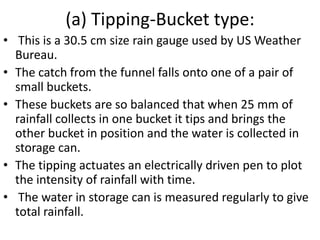 (a) Tipping-Bucket type:
• This is a 30.5 cm size rain gauge used by US Weather
Bureau.
• The catch from the funnel falls onto one of a pair of
small buckets.
• These buckets are so balanced that when 25 mm of
rainfall collects in one bucket it tips and brings the
other bucket in position and the water is collected in
storage can.
• The tipping actuates an electrically driven pen to plot
the intensity of rainfall with time.
• The water in storage can is measured regularly to give
total rainfall.
 