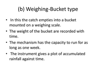 (b) Weighing-Bucket type
• In this the catch empties into a bucket
mounted on a weighing scale.
• The weight of the bucket are recorded with
time.
• The mechanism has the capacity to run for as
long as one week.
• The instrument gives a plot of accumulated
rainfall against time.
 